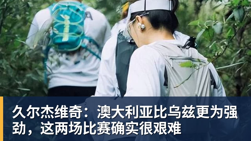久尔杰维奇：澳大利亚比乌兹更为强劲，这两场比赛确实很艰难